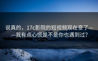 说真的，17c影院的短视频现在变了——我有点心慌是不是你也遇到过？