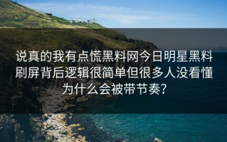 说真的我有点慌黑料网今日明星黑料刷屏背后逻辑很简单但很多人没看懂为什么会被带节奏？