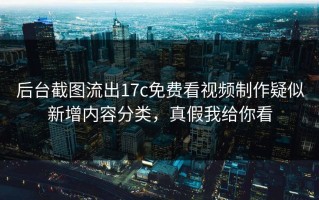 后台截图流出17c免费看视频制作疑似新增内容分类，真假我给你看