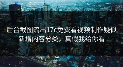 后台截图流出17c免费看视频制作疑似新增内容分类，真假我给你看