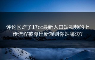 评论区炸了17cc最新入口短视频的上传流程被曝出新规则你站哪边？