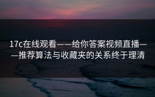 17c在线观看——给你答案视频直播——推荐算法与收藏夹的关系终于理清