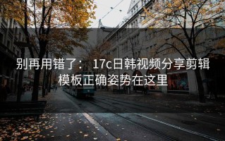 别再用错了： 17c日韩视频分享剪辑模板正确姿势在这里