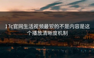 17c官网生活视频最狠的不是内容是这个播放清晰度机制