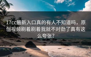 17cc最新入口真的有人不知道吗，原创视频刷着刷着我就不对劲了真有这么夸张？