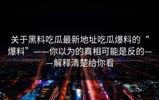 关于黑料吃瓜最新地址吃瓜爆料的“爆料”——你以为的真相可能是反的——解释清楚给你看
