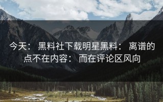 今天： 黑料社下载明星黑料： 离谱的点不在内容： 而在评论区风向
