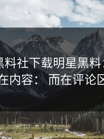 今天： 黑料社下载明星黑料： 离谱的点不在内容： 而在评论区风向