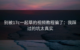 别被17c一起草的视频教程骗了：我踩过的坑太真实