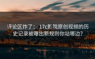 评论区炸了： 17c影院原创视频的历史记录被曝出新规则你站哪边？
