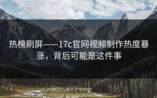 热榜刷屏——17c官网视频制作热度暴涨，背后可能是这件事