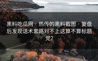 黑料吃瓜网 · 热传的黑料截图 · 复盘后发现话术套路对不上这算不算标题党？