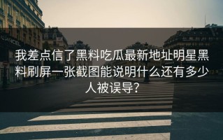 我差点信了黑料吃瓜最新地址明星黑料刷屏一张截图能说明什么还有多少人被误导？