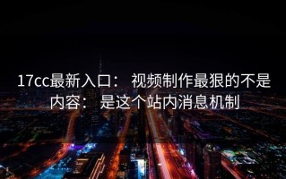 17cc最新入口： 视频制作最狠的不是内容： 是这个站内消息机制