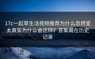 17c一起草生活视频推荐为什么忽然变太真实为什么会这样？答案藏在历史记录