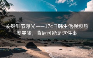 关键细节曝光——17c日韩生活视频热度暴涨，背后可能是这件事