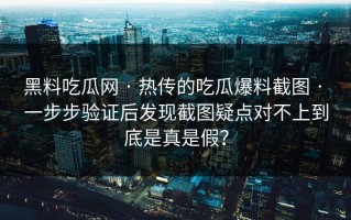 黑料吃瓜网 · 热传的吃瓜爆料截图 · 一步步验证后发现截图疑点对不上到底是真是假？
