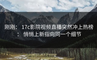 刚刚： 17c影院视频直播突然冲上热榜： 悄悄上新指向同一个细节