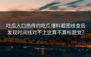 吃瓜入口热传的吃瓜爆料截图核查后发现时间线对不上这算不算标题党？