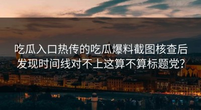 吃瓜入口热传的吃瓜爆料截图核查后发现时间线对不上这算不算标题党？
