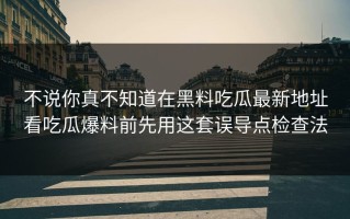 不说你真不知道在黑料吃瓜最新地址看吃瓜爆料前先用这套误导点检查法