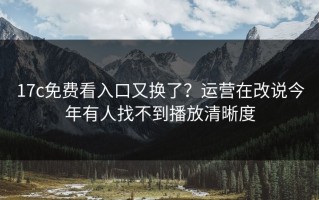 17c免费看入口又换了？运营在改说今年有人找不到播放清晰度