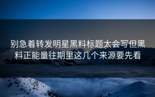 别急着转发明星黑料标题太会写但黑料正能量往期里这几个来源要先看