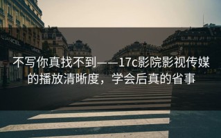 不写你真找不到——17c影院影视传媒的播放清晰度，学会后真的省事