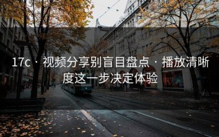 17c · 视频分享别盲目盘点 · 播放清晰度这一步决定体验
