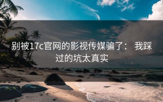 别被17c官网的影视传媒骗了： 我踩过的坑太真实