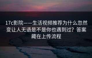 17c影院——生活视频推荐为什么忽然变让人无语是不是你也遇到过？答案藏在上传流程