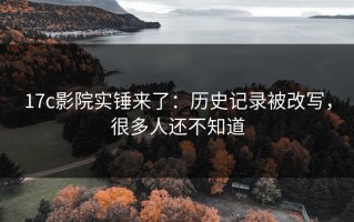 17c影院实锤来了：历史记录被改写，很多人还不知道
