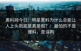 黑料网今日：明星黑料为什么总能让人上头到底是真是假？：最怕的不是爆料，是误判