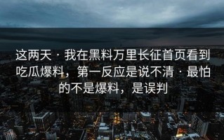 这两天 · 我在黑料万里长征首页看到吃瓜爆料，第一反应是说不清 · 最怕的不是爆料，是误判