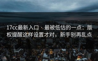 17cc最新入口 · 最被低估的一点：版权提醒这样设置才对，新手别再乱点