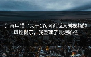 别再用错了关于17c网页版原创视频的风控提示，我整理了最短路径