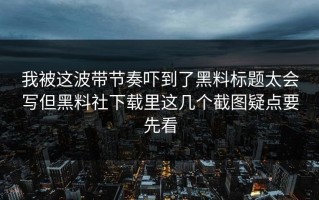 我被这波带节奏吓到了黑料标题太会写但黑料社下载里这几个截图疑点要先看