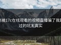 别被17c在线观看的视频直播骗了我踩过的坑太真实