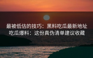 最被低估的技巧：黑料吃瓜最新地址吃瓜爆料：这份真伪清单建议收藏