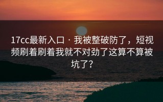 17cc最新入口 · 我被整破防了，短视频刷着刷着我就不对劲了这算不算被坑了？