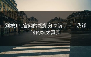 别被17c官网的视频分享骗了——我踩过的坑太真实