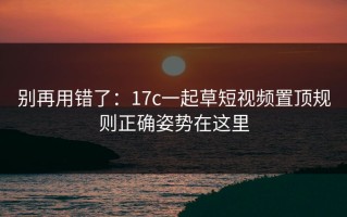 别再用错了：17c一起草短视频置顶规则正确姿势在这里