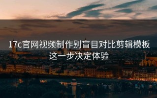 17c官网视频制作别盲目对比剪辑模板这一步决定体验