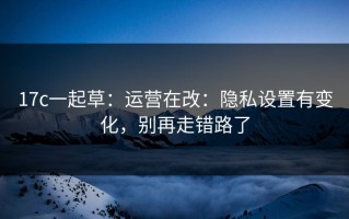 17c一起草：运营在改：隐私设置有变化，别再走错路了