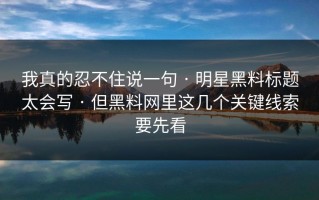 我真的忍不住说一句 · 明星黑料标题太会写 · 但黑料网里这几个关键线索要先看
