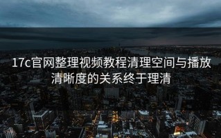 17c官网整理视频教程清理空间与播放清晰度的关系终于理清