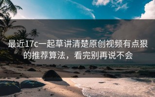 最近17c一起草讲清楚原创视频有点狠的推荐算法，看完别再说不会