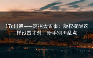 17c日韩——这招太省事：版权提醒这样设置才对，新手别再乱点