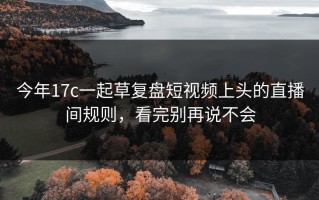 今年17c一起草复盘短视频上头的直播间规则，看完别再说不会