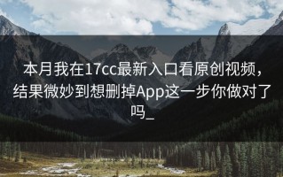 本月我在17cc最新入口看原创视频，结果微妙到想删掉App这一步你做对了吗_